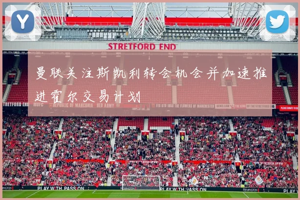 曼联关注斯凯利转会机会并加速推进霍尔交易计划