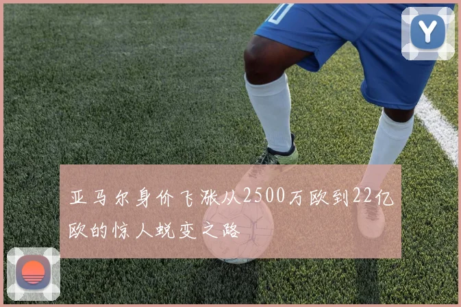 亚马尔身价飞涨从2500万欧到22亿欧的惊人蜕变之路