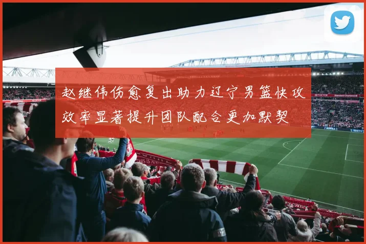赵继伟伤愈复出助力辽宁男篮快攻效率显著提升团队配合更加默契